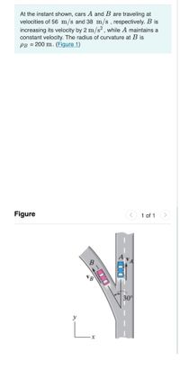 At the instant shown, cars A and B are traveling at
velocities of 56 m/s and 38 m/s, respectively. B is
increasing its velocity by 2 m/s? , while A maintains a
constant velocity. The radius of curvature at B is
PB = 200 m. (Figure 1)
Figure
< 1 of 1
30°
y
