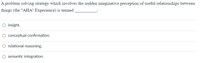 A problem solving strategy which involves the sudden imaginative perception of useful relationships between
things (the "AHA! Experience) is termed
O insight.
conceptual confirmation.
O relational reasoning.
O semantic integration.
