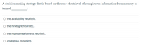 A decision making strategy that is based on the ease of retrieval of conspicuous information from memory is
termed
the availability heuristic.
the hindsight heuristic.
O the representativeness heuristic.
O analogous reasoning.
