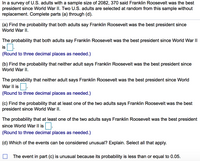 In a survey of U.S. adults with a sample size of 2082, 370 said Franklin Roosevelt was the best
president since World War II. Two U.S. adults are selected at random from this sample without
replacement. Complete parts (a) through (d).
(a) Find the probability that both adults say Franklin Roosevelt was the best president since
World War II.
The probability that both adults say Franklin Roosevelt was the best president since World War II
is O.
(Round to three decimal places as needed.)
(b) Find the probability that neither adult says Franklin Roosevelt was the best president since
World War II.
The probability that neither adult says Franklin Roosevelt was the best president since World
War II is
(Round to three decimal places as needed.)
(c) Find the probability that at least one of the two adults says Franklin Roosevelt was the best
president since World War II.
The probability that at least one of the two adults says Franklin Roosevelt was the best president
since World War II is.
(Round to three decimal places as needed.)
(d) Which of the events can be considered unusual? Explain. Select all that apply.
The event in part (c) is unusual because its probability is less than or equal to 0.05.
