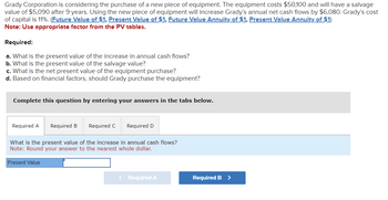 Grady Corporation is considering the purchase of a new piece of equipment. The equipment costs $50,100 and will have a salvage
value of $5,090 after 9 years. Using the new piece of equipment will increase Grady's annual net cash flows by $6,080. Grady's cost
of capital is 11%. (Future Value of $1, Present Value of $1, Future Value Annuity of $1, Present Value Annuity of $1)
Note: Use appropriate factor from the PV tables.
Required:
a. What is the present value of the increase in annual cash flows?
b. What is the present value of the salvage value?
c. What is the net present value of the equipment purchase?
d. Based on financial factors, should Grady purchase the equipment?
Complete this question by entering your answers in the tabs below.
Required A
Required B Required C Required D
What is the present value of the increase in annual cash flows?
Note: Round answer to the nearest whole dollar.
Present Value
< Required A
Required B >