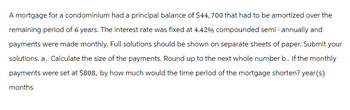 A mortgage for a condominium had a principal balance of $44, 700 that had to be amortized over the
remaining period of 6 years. The interest rate was fixed at 4.42% compounded semi-annually and
payments were made monthly. Full solutions should be shown on separate sheets of paper. Submit your
solutions. a. Calculate the size of the payments. Round up to the next whole number b. If the monthly
payments were set at $808, by how much would the time period of the mortgage shorten? year(s)
months