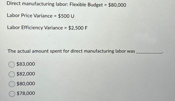 Direct manufacturing labor: Flexible Budget = $80,000
Labor Price Variance = $500 U
Labor Efficiency Variance = $2,500 F
The actual amount spent for direct manufacturing labor was
$83,000
$82,000
$80,000
$78,000