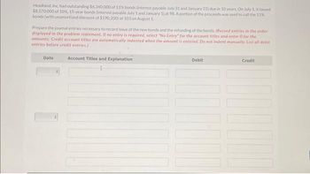 Headland, Inc. had outstanding $6,340,000 of 11% bonds (interest payable July 31 and January 31) due in 10 years. On July 1, it issued
$8,570,000 of 10%, 15-year bonds (interest payable July 1 and January 1) at 98 A portion of the proceeds was used to call the 11%
bonds (with unamortized discount of $190,200) at 103 on August 1.
Prepare the journal entries necessary to record issue of the new bonds and the refunding of the bonds. (Record entries in the order
displayed in the problem statement. Il no entry is required, select "No Entry" for the account titles and enter 0 for the
amounts. Credit account titles are automatically indented when the amount is entered. Do not indent manually. List all debit
entries before credit entries.)
Date
Account Titles and Explanation
Debit
100
Credit
DO