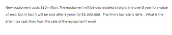 New equipment costs $10 million. The equipment will be depreciated straight line over 5 year to a value
of zero, but in fact it will be sold after 4 years for $3,000,000. The firm's tax rate is 40%. What is the
after-tax cash flow from the sale of the equipment? excel