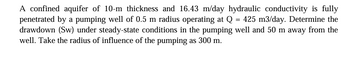 A confined aquifer of 10-m thickness and 16.43 m/day hydraulic conductivity is fully
penetrated by a pumping well of 0.5 m radius operating at Q = 425 m3/day. Determine the
drawdown (Sw) under steady-state conditions in the pumping well and 50 m away from the
well. Take the radius of influence of the pumping as 300 m.