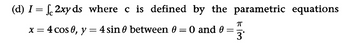 (d) I = √2xy ds_where c is defined by the parametric equations
x = 4 cos 0, y = 4 sin 0 between 0 = 0 and 0
=
П
3'