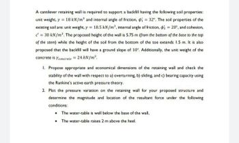 A cantilever retaining wall is required to support a backfill having the following soil properties:
unit weight, y = 18 kN/m³ and internal angle of friction, p=32°. The soil properties of the
existing soil are: unit weight, y = 18.5 kN/m³, internal angle of friction, 2 = 20°, and cohesion,
c = 30 kN/m². The proposed height of the wall is 5.75 m (from the bottom of the base to the top
of the stem) while the height of the soil from the bottom of the toe extends 1.5 m. It is also
proposed that the backfill will have a ground slope of 10°. Additionally, the unit weight of the
concrete is Yconcrete = 24 kN/m³.
1. Propose appropriate and economical dimensions of the retaining wall and check the
stability of the wall with respect to a) overturning, b) sliding, and c) bearing capacity using
the Rankine's active earth pressure theory.
2. Plot the pressure variation on the retaining wall for your proposed structure and
determine the magnitude and location of the resultant force under the following
conditions:
• The water-table is well below the base of the wall,
• The water-table raises 2 m above the heel.