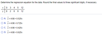 Determine the regression equation for the data. Round the final values to three significant digits, if necessary.
3
12
y
8
6
9
12
O A. y = 4.88 + 0.525x
O B. ý = 4.98 + 0.725x
OC. y = 4.98 + 0.425x
O D. y = 4.88 + 0.625x
2.

