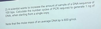 2) A scientist wants to increase the amount of sample of a DNA sequence of
100 bps. Calculate the number cycles of PCR required to generate 1 ng of
DNA, when starting from a single copy.
Note that the molar mass of an average DNA bp is 600 g/mol.