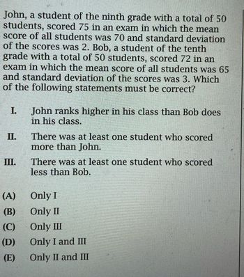 John, a student of the ninth grade with a total of 50
students, scored 75 in an exam in which the mean
score of all students was 70 and standard deviation
of the scores was 2. Bob, a student of the tenth
grade with a total of 50 students, scored 72 in an
exam in which the mean score of all students was 65
and standard deviation of the scores was 3. Which
of the following statements must be correct?
I.
II.
III.
(A)
(B)
(C)
(D)
(E)
John ranks higher in his class than Bob does
in his class.
There was at least one student who scored
more than John.
There was at least one student who scored
less than Bob.
Only I
Only II
Only III
Only I and III
Only II and III