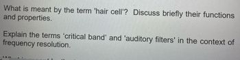 What is meant by the term 'hair cell'? Discuss briefly their functions
and properties.
Explain the terms 'critical band' and 'auditory filters' in the context of
frequency resolution.
JAL