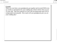 12:43 PM Sat Dec 11
88%
FutureValue.pdf
Example
When you were born, your grandparents got together and invested $300 every
six months in anticipation for your wedding day (which will be when you are
25 years old). They have placed it in a low risk investment that earns 4.6%/a
compounded semi-annually. How much will your grandparents give you on
your wedding day?
