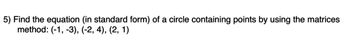 5) Find the equation (in standard form) of a circle containing points by using the matrices
method: (-1, -3), (-2, 4), (2, 1)