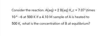 Consider the reaction. A(aq) = 2 B(aq) K_c = 7.07 \times
10^-6 at 500 K If a 4.10 M sample of A is heated to
500 K, what is the concentration of B at equilibrium?