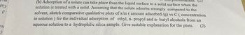 כטן
ε
БӘЛ
(b) Adsorption of a solute can take place from the liquid surface to a solid surface when the
solution is treated with a solid. Assuming that the solute adsorbs strongly compared to the
solvent, sketch comparative qualitative plots of x/m (amount adsorbed /g) vs C (concentration
in solution) for the individual adsorption of ethyl, n- propyl and n-butyl alcohols from an
aqueous solution to a hydrophilic silica sample. Give suitable explanation for the plots. (2)