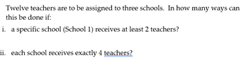 Twelve teachers are to be assigned to three schools. In how many ways can
this be done if:
i. a specific school (School 1) receives at least 2 teachers?
ii. each school receives exactly 4 teachers?