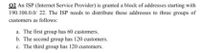 02 An ISP (Internet Service Provider) is granted a block of addresses starting with
190.100.0.0/ 22. The ISP needs to distribute these addresses to three groups of
customers as follows:
a. The first group has 60 customers.
b. The second group has 120 customers.
c. The third group has 120 customers.
