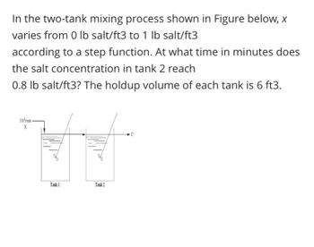 In the two-tank mixing process shown in Figure below, x
varies from 0 lb salt/ft3 to 1 lb salt/ft3
according to a step function. At what time in minutes does
the salt concentration in tank 2 reach
0.8 lb salt/ft3? The holdup volume of each tank is 6 ft3.
3 ft/min-
X
Tank?
Tank 1