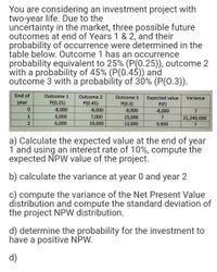 You are considering an investment project with
two-year life. Due to the
uncertainty in the market, three possible future
outcomes at end of Years 1 & 2, and their
probability of occurrence were determined in the
table below. Outcome 1 has an occurrence
probability equivalent to 25% (P(0.25)), outcome 2
with a probability of 45% (P(0.45)) and
outcome 3 with a probability of 30% (P(0.3)).
End of
Outcome 1
Outcome 2
Outcome 3
Expected value
P(F)
-8,000
Variance
year
P(0.25)
P(0.45)
P(0.3)
-8,000
-8,000
-8,000
1
3,000
7,000
15,000
21,240,000
2
6,000
10,000
13,000
9,900
a) Calculate the expected value at the end of year
1 and using an interest rate of 10%, compute the
expected NPW value of the project.
b) calculate the variance at year 0 and year 2
c) compute the variance of the Net Present Value
distribution and compute the standard deviation of
the project NPW distribution.
d) determine the probability for the investment to
have a positive NPW.
d)
