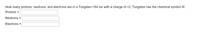 How many protons, neutrons, and electrons are in a Tungsten-184 ion with a charge of +2. Tungsten has the chemical symbol W.
Protons =
Neutrons =
Electrons =
