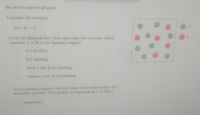 Be sure to answer all parts.
Consider the reaction
2A+B C
(a) In the diagram here that represents the reaction, which
reactant, A or B, is the limiting reagent?
A is limiting
B is limiting
Both A and B are limiting
Neither A nor B are limiting
(b) Assuming complete reaction, what is the total number of C
molecules present? (The atomic arrangement in C is ABA.)
molecule(s)
