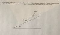 2. A box of mass 10 kg rests on an inclined plane as shown. The string makes an angle of 25 degrees with the inclined
plane. Find the coefficient of friction if it takes a tension force of 79 N to keep the box from sliding.
String
250
Box
35°
