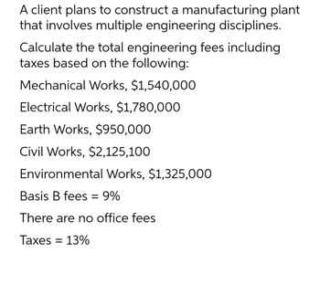 A client plans to construct a manufacturing plant
that involves multiple engineering disciplines.
Calculate the total engineering fees including
taxes based on the following:
Mechanical Works, $1,540,000
Electrical Works, $1,780,000
Earth Works, $950,000
Civil Works, $2,125,100
Environmental Works, $1,325,000
Basis B fees = 9%
There are no office fees
Taxes = 13%