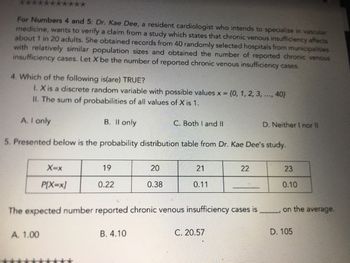 For Numbers 4 and 5: Dr. Kae Dee, a resident cardiologist who intends to specialize in vascular
medicine, wants to verify a claim from a study which states that chronic venous insufficiency affects
about 1 in 20 adults. She obtained records from 40 randomly selected hospitals from municipalities
with relatively similar population sizes and obtained the number of reported chronic venous
insufficiency cases. Let X be the number of reported chronic venous insufficiency cases.
4. Which of the following is(are) TRUE?
1. X is a discrete random variable with possible values x = {0, 1, 2, 3, ..., 40)
II. The sum of probabilities of all values of X is 1.
A. I only
5. Presented below is the probability distribution table from Dr. Kae Dee's study.
X=x
P[X=x]
A. 1.00
B. II only
19
0.22
20
0.38
B. 4.10
C. Both I and II
21
0.11
The expected number reported chronic venous insufficiency cases is
22
C. 20.57
D. Neither I nor II
23
0.10
on the average.
D. 105