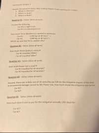 Homework: Chapter 3
Answer the questions below after reading Chapter 3 and watching the 3 videos:
What is a Newton?
2. What is a Joule?
3. What is a Watt?
1.
Question #1- Solve: (show all work)
Assume the following:
Car #1 is a light truck
Car #2 is a subcompact car
How much Force (Newtons) is needed to accelerate:
2,000 kg car @ 5m/s2 =
1,000 kg car @ 5m/s² =
Car #1:
Car #2:
Which car uses less force, explain why?
Question #2 – Solve: (show all work)
How much Work (joules) is done if:
Car #1 travelled 100m?
Car #2 travelled 100m?
Question #3 - Solve: (show all work)
How much Power (w) is used if:
Car #1 travelled for 10 seconds?
Car #2 travelled for 10 seconds?
Question #4 – Solve: (show all work)
Assume, there was a daily cost of 10 cents/day per kW for the mitigation (repair) of the total
environmental damage caused by this Power use, how much would the mitigation cost be for:
Car #1?
Car #2?
Question #5: Solve: (show all work)
How much does it cost to pay for this mitigation annually (365 days) for:
Car #1?
Car #2?
