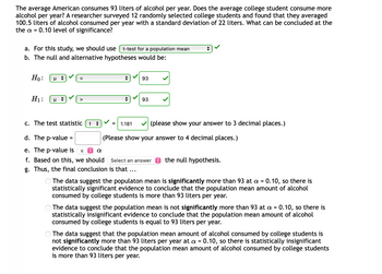 ## Hypothesis Testing for Alcohol Consumption Among College Students

### Problem Statement
The average American consumes 93 liters of alcohol per year. Does the average college student consume more alcohol per year? A researcher surveyed 12 randomly selected college students and found that they averaged 100.5 liters of alcohol consumed per year with a standard deviation of 22 liters. What can be concluded at the \( \alpha = 0.10 \) level of significance?

### Steps to Solve

**a. Appropriate Test**  
For this study, we should use:
- **t-test for a population mean** ✔️

**b. Null and Alternative Hypotheses**

The null and alternative hypotheses would be:
- **Null Hypothesis (\( H_0 \))**:
  \[
  \mu = 93 \, \text{liters}
  \] ✔️
- **Alternative Hypothesis (\( H_1 \))**:
  \[
  \mu > 93 \, \text{liters}
  \] ✔️

**c. Calculate the Test Statistic**

The test statistic \( t \) can be calculated using the provided data:
- The sample mean \( \bar{x} = 100.5 \)
- The population mean \( \mu = 93 \)
- The sample standard deviation \( s = 22 \)
- The sample size \( n = 12 \)

\[
t = 1.181 \, (\text{rounded to 3 decimal places}) \] ✔️

**d. Determine the p-value**

The p-value is calculated based on the test statistic and degrees of freedom. 

\[
\text{p-value} = 0.1301 \, \,  (\text{rounded to 4 decimal places})
\]

**e. Compare the p-value to the Significance Level \( \alpha \)**

\[
\text{The p-value is} > \alpha
\]

**f. Decision**

Based on this, we should:
- **Fail to reject** the null hypothesis.

**g. Final Conclusion**

\[
\text{The final conclusion is that} \, \ldots
\]

### Conclusion Options
- \( \circ \) **The data suggest the population mean is significantly more than 93 at \( \alpha = 0.10 \), so there is statistically significant evidence to conclude that the population mean amount of alcohol consumed