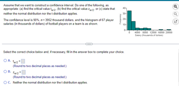 Assume that we want to construct a confidence interval. Do one of the following, as
appropriate: (a) find the critical value ta/2. (b) find the critical value Zx/2, or (c) state that
neither the normal distribution nor the t distribution applies.
The confidence level is 90%, o=3952 thousand dollars, and the histogram of 67 player
salaries (in thousands of dollars) of football players on a team is as shown.
O A. ta/2=
(Round to two decimal places as needed.)
Select the correct choice below and, if necessary, fill in the answer box to complete your choice.
OB. Zα/2=
Frequency
(Round to two decimal places as needed.)
O C. Neither the normal distribution nor the t distribution applies.
40
30-
20-
10-
0
4000 8000 12000 16000 20000
Salary (thousands of dollars)
Q