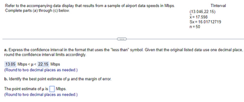 Refer to the accompanying data display that results from a sample of airport data speeds in Mbps.
Complete parts (a) through (c) below.
TInterval
13.05 Mbps<μ< 22.15 Mbps
(Round to two decimal places as needed.)
b. Identify the best point estimate of μ and the margin of error.
The point estimate of μ is Mbps.
(Round to two decimal places as needed.)
(13.046,22.15)
x = 17.598
Sx= 16.01712719
n = 50
a. Express the confidence interval in the format that uses the "less than" symbol. Given that the original listed data use one decimal place,
round the confidence interval limits accordingly.