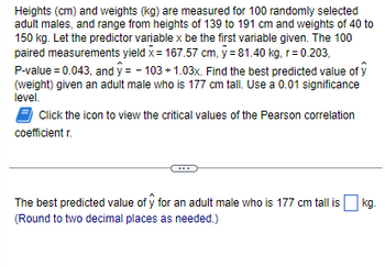 Heights (cm) and weights (kg) are measured for 100 randomly selected
adult males, and range from heights of 139 to 191 cm and weights of 40 to
150 kg. Let the predictor variable x be the first variable given. The 100
paired measurements yield x = 167.57 cm, y = 81.40 kg, r=0.203,
P-value = 0.043, and y=-103 +1.03x. Find the best predicted value of y
(weight) given an adult male who is 177 cm tall. Use a 0.01 significance
level.
Click the icon to view the critical values of the Pearson correlation
coefficient r.
The best predicted value of y for an adult male who is 177 cm tall is
(Round to two decimal places as needed.)
kg.