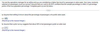 You are the operations manager for an airline and you are considering a higher fare level for passengers in aisle seats. How many randomly
selected air passengers must you survey? Assume that you want to be 95% confident that the sample percentage is within 4.5 percentage
points of the true population percentage. Complete parts (a) and (b) below.
a. Assume that nothing is known about the percentage of passengers who prefer aisle seats.
n = 475
(Round up to the nearest integer.)
b. Assume that a prior survey suggests that about 36% of air passengers prefer an aisle seat.
n=171
(Round up to the nearest integer.)