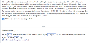 If the coefficient B₁ has a nonzero value, then it is helpful in predicting the value of the response variable. If B₁ = 0, it is not helpful in
predicting the value of the response variable and can be eliminated from the regression equation. To test the claim that B₁ = 0 use the test
statistic t= (b₁-0) /sp. Critical values or P-values can be found using the t distribution with n - (k+ 1) degrees of freedom, where k is the
number of predictor (x) variables and n is the number of observations in the sample. The standard error sp, is often provided by software.
For example, see the accompanying technology display, which shows that sp, = 0.070306916 (found in the column with the heading of "Std.
Err." and the row corresponding to the first predictor variable of height). Use the technology display to test the claim that B₁ = 0. Also test the
claim that B₂ = 0. What do the results imply about the regression equation?
Click the icon to view the technology output.
Test the claim that B₁ = 0.
For Ho: B₁ = 0, the test statistic is t= 10.328 and the P-value is 0, so
b₁ = 0.725 should be kept.
(Round to three decimal places as needed.)
reject Ho and conclude that the regression coefficient