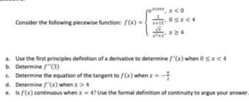 Consider the following piecewise function: f(x) =
XCOLE x<0
0≤x≤4
a. Use the first principles definition of a derivative to determine f'(x) when 0 < x < 4
b. Determine f"(3)
c. Determine the equation of the tangent to f(x) when x = - =
d. Determine f'(x) when x > 4
e. Is f(x) continuous when x = 4? Use the formal definition of continuity to argue your answer...