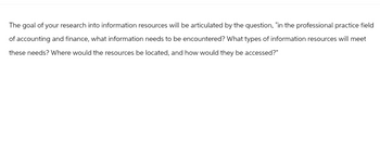 The goal of your research into information resources will be articulated by the question, "in the professional practice field
of accounting and finance, what information needs to be encountered? What types of information resources will meet
these needs? Where would the resources be located, and how would they be accessed?"