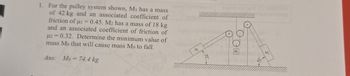 1. For the pulley system shown, M₁ has a mass
of 42 kg and an associated coefficient of
friction of i=0.45. M2 has a mass of 18 kg
and an associated coefficient of friction of
μ2 0.32. Determine the minimum value of
mass Mo that will cause mass Mo to fall.
=
Ans: Mo=74.4 kg
M.
DOE
M