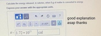 Calculate the energy released, in calories, when 8 g of matter is converted to energy.
Express your answer with the appropriate units.
==
HA
x Xb
17
E = 1.72.10¹3
.
X-10"
cal
B
x
?
Past
good explanation
asap thanks