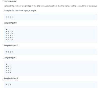 Output Format
Name of the vertices are printed in the BFS order, starting from the first vertex on the second line of the input.
Example: for the above input example
A B C D
Sample Input 0
4
A B C D
0 1 1 0
1 0 0 1
1 0 0 1
0 1 1 0
Sample Output 0
A B C D
Sample Input 1
3
A B C
0 0 1
0 0 1
1 1 0
Sample Output 1
AC B