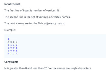 Input Format
The first line of input is number of vertices: N
The second line is the set of vertices, i.e. vertex names.
The next N rows are for the NxN adjacency matrix.
Example:
4
A B C D
0 1 1 0
1 0 0 1
1 0 0 1
0 1 1 0
Constraints
N is greater than 0 and less than 20. Vertex names are single characters.