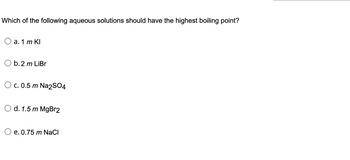 Which of the following aqueous solutions should have the highest boiling point?
a. 1 m Kl
b. 2 m LiBr
c. 0.5 m Na2SO4
d. 1.5 m MgBr2
e. 0.75 m NaCl