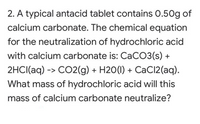 2. A typical antacid tablet contains 0.50g of
calcium carbonate. The chemical equation
for the neutralization of hydrochloric acid
with calcium carbonate is: CaCO3(s) +
2HCI(aq) -> CO2(g) + H20(1) + CaCl2(aq).
What mass of hydrochloric acid will this
mass of calcium carbonate neutralize?
