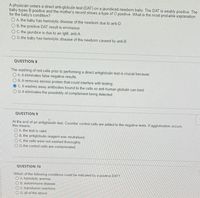 A physician orders a direct anti-globulin test (DAT) on a jaundiced newborn baby. The DAT is weakly positive. The
baby types B positive and the mother's record shows a type of O positive. What is the most probable explanation
for the baby's condition?
OA. the baby has hemolytic disease of the newborn due to anti-D
O B. the positive DAT result is erroneous
OC. the jaundice is due to an IgM, anti-A
O D. the baby has hemolytic disease of the newborn caused by anti-B
QUESTION 8
The washing of red cells prior to performing a direct antiglobulin test is crucial because
OA. it eliminates false negative results.
O B. it removes excess protein that could interfere with testing
C. it washes away antibodies bound to the cells so anti-human globulin can bind.
O D.it eliminates the possibility of complement being detected.
QUESTION 9
At the end of an antiglobulin test, Coombs' control cells are added to the negative tests. If agglutination occurs.
this means
O A the test is valid.
O B. the antiglobulin reagent was neutralized.
Oc. the cells were not washed thoroughly.
O D. the control cells are contaminated.
QUESTION 10
Which of the following conditions could be indicated by a positive DAT?
OA. hemolytic anemia
O B. autoimmune disease
OC transfusion reactions
O D. all of the above
