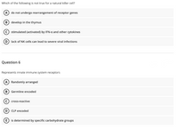 Which of the following is not true for a natural killer cell?
A) do not undergo rearrangement of receptor genes
B) develop in the thymus
c) stimulated (activated) by IFN-a and other cytokines
D) lack of NK cells can lead to severe viral infections
Question 6
Represents innate immune system receptors
A Randomly arranged
B) Germline encoded
c) cross-reactive
D) CLP encoded
is determined by specific carbohydrate groups
