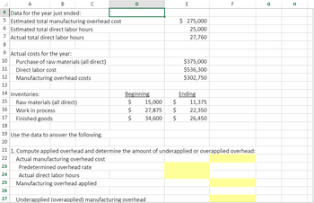 A
B
4
Data for the year just ended:
5 Estimated total manufacturing overhead cost
6 Estimated total direct labor hours
7
Actual total direct labor hours
8
9 Actual costs for the year:
10
11
12
13
14 Inventories:
15
16
17
18
19 Use the data to answer the following.
20
Purchase of raw materials (all direct)
Direct labor cost
Manufacturing overhead costs
Raw materials (all direct)
Work in process
Finished goods
D
E
$ 275,000
25,000
27,760
$375,000
$536,300
$302,750
Beginning
$
15,000 $
11,375
$
27,875 $
22,350
$ 34,600 $ 26,450
Ending
F
21 1. Compute applied overhead and determine the amount of underapplied or overapplied overhead:
22
Actual manufacturing overhead cost
23
Predetermined overhead rate
24
Actual direct labor hours
25
Manufacturing overhead applied
26
27
Underapplied (overapplied) manufacturing overhead
G
H