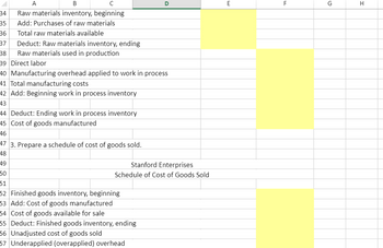 A
B
с
34
Raw materials inventory, beginning
35 Add: Purchases of raw materials
36 Total raw materials available
37
Deduct: Raw materials inventory, ending
Raw materials used in production
38
39 Direct labor
40 Manufacturing overhead applied to work in process
41 Total manufacturing costs
42 Add: Beginning work in process inventory
43
44 Deduct: Ending work in process inventory
45 Cost of goods manufactured
46
47 3. Prepare a schedule of cost of goods sold.
48
49
50
51
52 Finished goods inventory, beginning
53 Add: Cost of goods manufactured
D
Stanford Enterprises
Schedule of Cost of Goods Sold
54 Cost of goods available for sale
55 Deduct: Finished goods inventory, ending
56 Unadjusted cost of goods sold
57 Underapplied (overapplied) overhead
E
LL
F
G
H