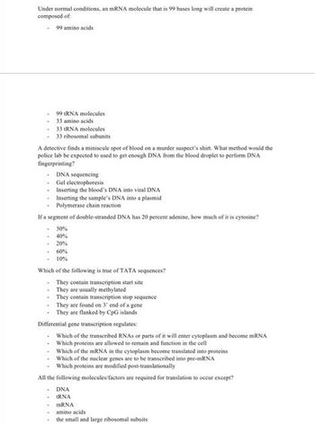 Under normal conditions, an mRNA molecule that is 99 bases long will create a protein
composed of:
- 99 amino acids
99 tRNA molecules
-33 amino acids
33 tRNA molecules
- 33 ribosomal subunits
A detective finds a miniscule spot of blood on a murder suspect's shirt. What method would the
police lab be expected to used to get enough DNA from the blood droplet to perform DNA
fingerprinting?
- DNA sequencing
- Gel electrophoresis
-
Inserting the blood's DNA into viral DNA
-
Inserting the sample's DNA into a plasmid
Polymerase chain reaction
If a segment of double-stranded DNA has 20 percent adenine, how much of it is cytosine?
-30%
40%
-20%
-60%
10%
Which of the following is true of TATA sequences?
- They contain transcription start site
They are usually methylated
- They contain transcription stop sequence
- They are found on 3' end of a gene
• They are flanked by CpG islands
Differential gene transcription regulates:
Which of the transcribed RNAs or parts of it will enter cytoplasm and become mRNA
Which proteins are allowed to remain and function in the cell
-
-
Which of the mRNA in the cytoplasm become translated into proteins
Which of the nuclear genes are to be transcribed into pre-mRNA
Which proteins are modified post-translationally
All the following molecules/factors are required for translation to occur except?
DNA
IRNA
mRNA
amino acids
the small and large ribosomal subuits