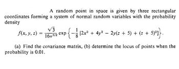 A random point in space is given by three rectangular
coordinates forming a system of normal random variables with the probability
density
√3
16773/2 exp
{−1 12x² + 4y² − 2y(z + 5) + (z + 5)²]}.
f(x, y, z)
(a) Find the covariance matrix, (b) determine the locus of points when the
probability is 0.01.